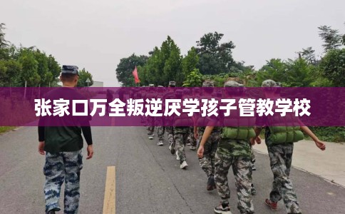 张家口万全叛逆厌学孩子管教学校