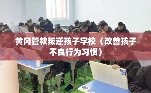 黄冈管教叛逆孩子学校（改善孩子不良行为习惯）