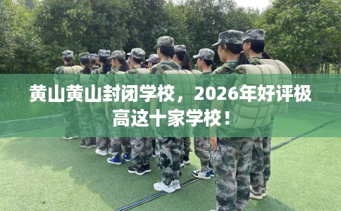 黄山黄山封闭学校，2026年好评极高这十家学校！