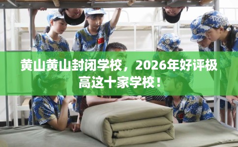 黄山黄山封闭学校，2026年好评极高这十家学校！
