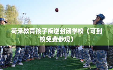 菏泽教育孩子叛逆封闭学校（可到校免费参观）