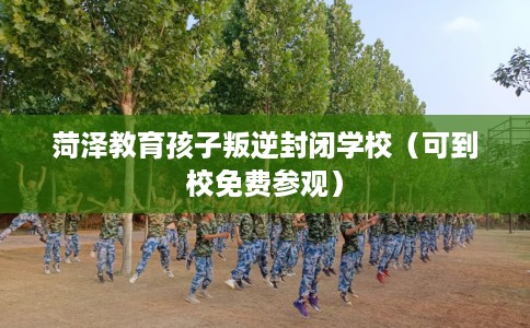 菏泽教育孩子叛逆封闭学校（可到校免费参观）