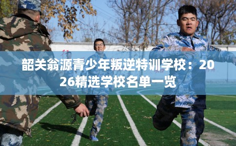 韶关翁源青少年叛逆特训学校：2026精选学校名单一览