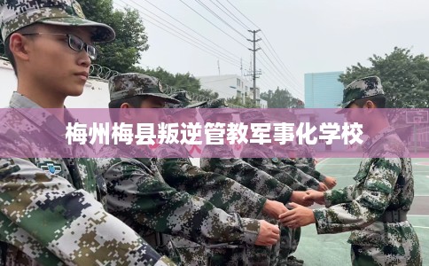 梅州梅县叛逆管教军事化学校