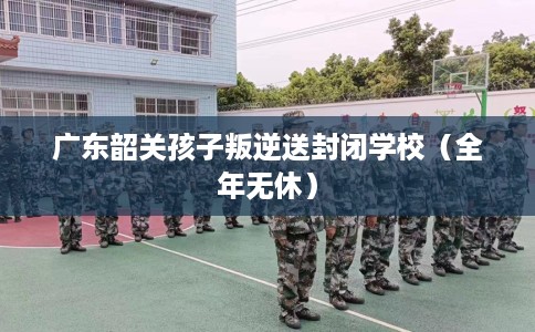 广东韶关孩子叛逆送封闭学校（全年无休）