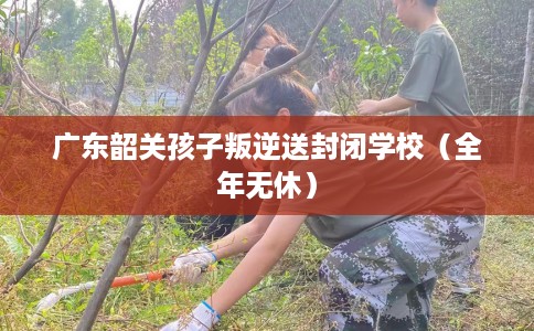 广东韶关孩子叛逆送封闭学校（全年无休）
