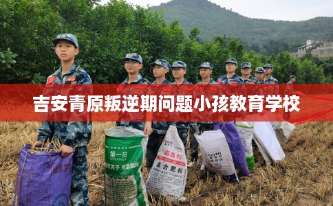 吉安青原叛逆期问题小孩教育学校