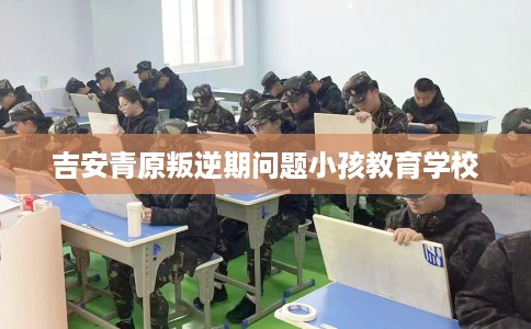 吉安青原叛逆期问题小孩教育学校