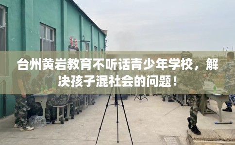 台州黄岩教育不听话青少年学校，解决孩子混社会的问题！