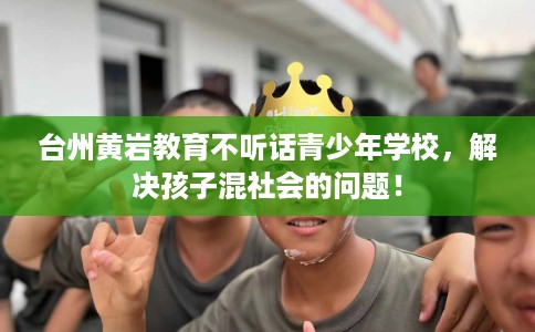 台州黄岩教育不听话青少年学校，解决孩子混社会的问题！