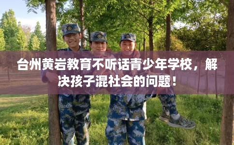 台州黄岩教育不听话青少年学校，解决孩子混社会的问题！