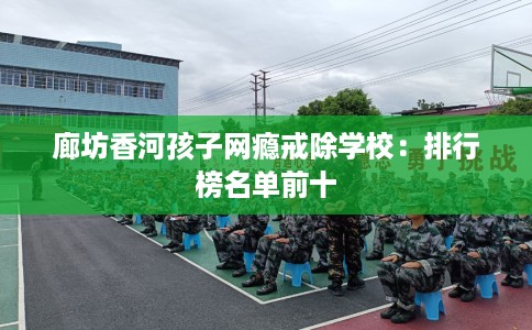廊坊香河孩子网瘾戒除学校：排行榜名单前十