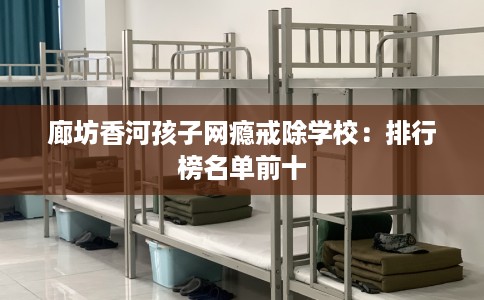 廊坊香河孩子网瘾戒除学校：排行榜名单前十