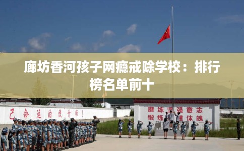 廊坊香河孩子网瘾戒除学校：排行榜名单前十