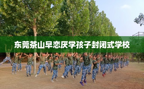 东莞茶山早恋厌学孩子封闭式学校