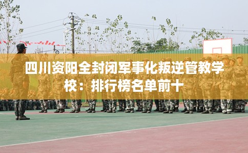 四川资阳全封闭军事化叛逆管教学校：排行榜名单前十