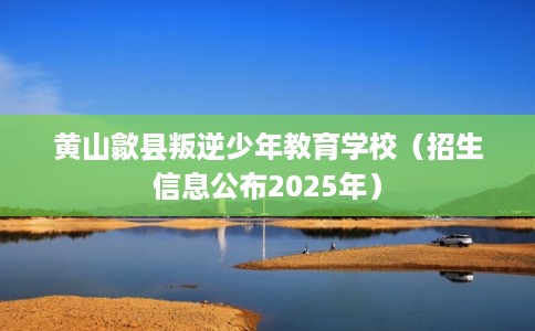 黄山歙县叛逆少年教育学校（招生信息公布2025年）