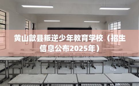 黄山歙县叛逆少年教育学校（招生信息公布2025年）