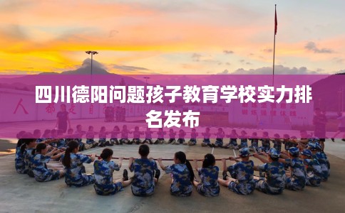 四川德阳问题孩子教育学校实力排名发布