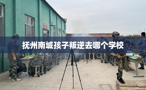 抚州南城孩子叛逆去哪个学校