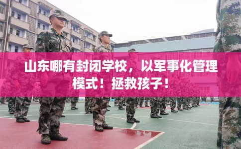 山东哪有封闭学校，以军事化管理模式！拯救孩子！