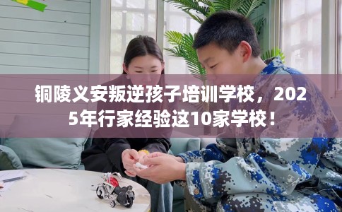 铜陵义安叛逆孩子培训学校，2025年行家经验这10家学校！