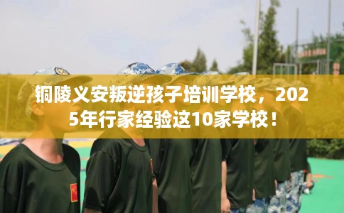 铜陵义安叛逆孩子培训学校，2025年行家经验这10家学校！