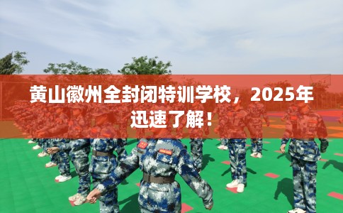黄山徽州全封闭特训学校，2025年迅速了解！