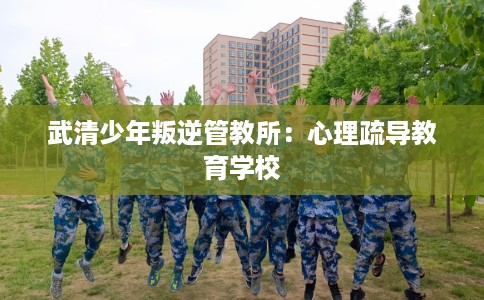 武清少年叛逆管教所：心理疏导教育学校