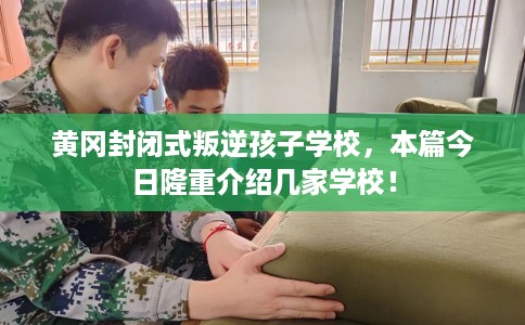 黄冈封闭式叛逆孩子学校，本篇今日隆重介绍几家学校！