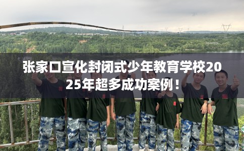 张家口宣化封闭式少年教育学校2025年超多成功案例！