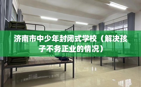 济南市中少年封闭式学校(解决孩子不务正业的情况) 济南市中少年封闭式学校(解决孩子不务正业的情况)