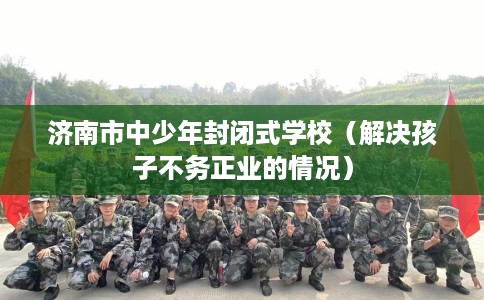 济南市中少年封闭式学校(解决孩子不务正业的情况) 济南市中少年封闭式学校(解决孩子不务正业的情况)