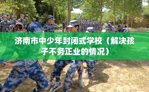 济南市中少年封闭式学校(解决孩子不务正业的情况) 济南市中少年封闭式学校(解决孩子不务正业的情况)