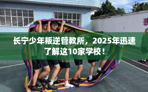 长宁少年叛逆管教所，2025年迅速了解这10家学校！