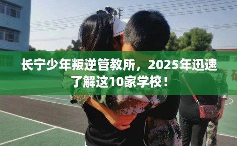 长宁少年叛逆管教所，2025年迅速了解这10家学校！
