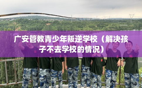 广安管教青少年叛逆学校（解决孩子不去学校的情况）