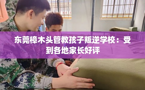 东莞樟木头管教孩子叛逆学校：受到各地家长好评