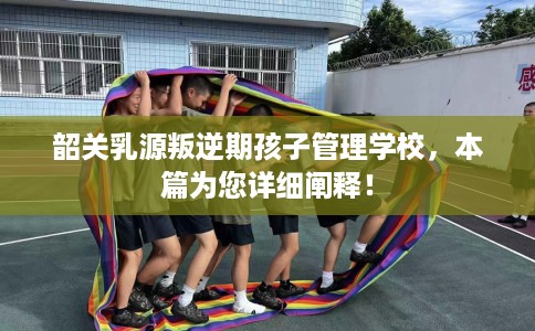 韶关乳源叛逆期孩子管理学校，本篇为您详细阐释！