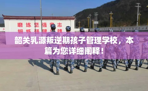 韶关乳源叛逆期孩子管理学校，本篇为您详细阐释！