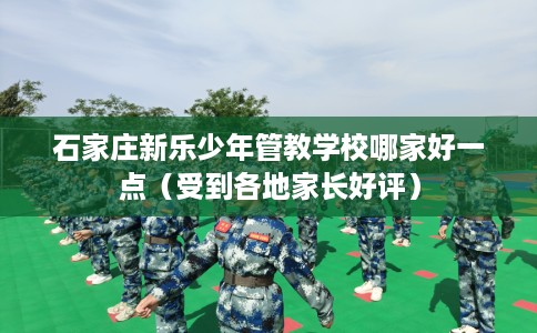 石家庄新乐少年管教学校哪家好一点（受到各地家长好评）