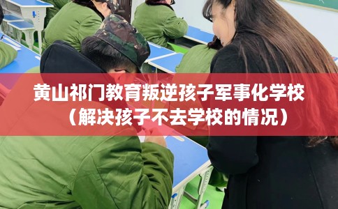 黄山祁门教育叛逆孩子军事化学校（解决孩子不去学校的情况）