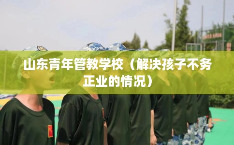 山东青年管教学校（解决孩子不务正业的情况）