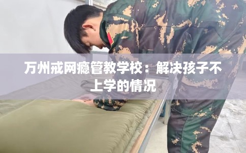 万州戒网瘾管教学校：解决孩子不上学的情况
