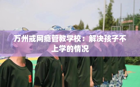 万州戒网瘾管教学校：解决孩子不上学的情况