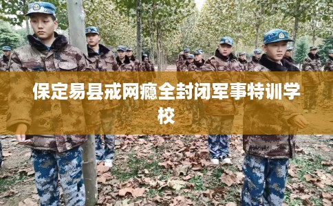 保定易县戒网瘾全封闭军事特训学校
