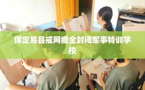 保定易县戒网瘾全封闭军事特训学校