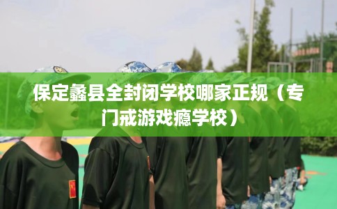 保定蠡县全封闭学校哪家正规（专门戒游戏瘾学校）
