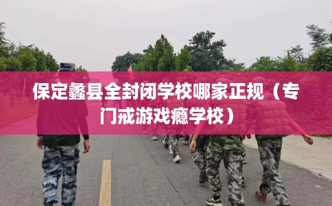 保定蠡县全封闭学校哪家正规（专门戒游戏瘾学校）