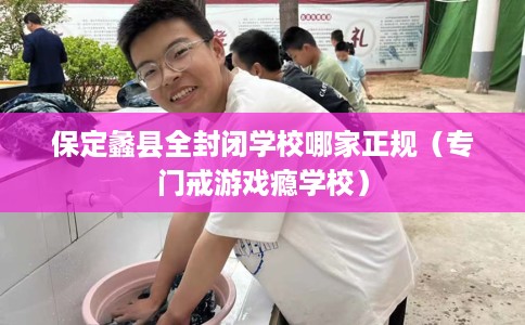 保定蠡县全封闭学校哪家正规（专门戒游戏瘾学校）